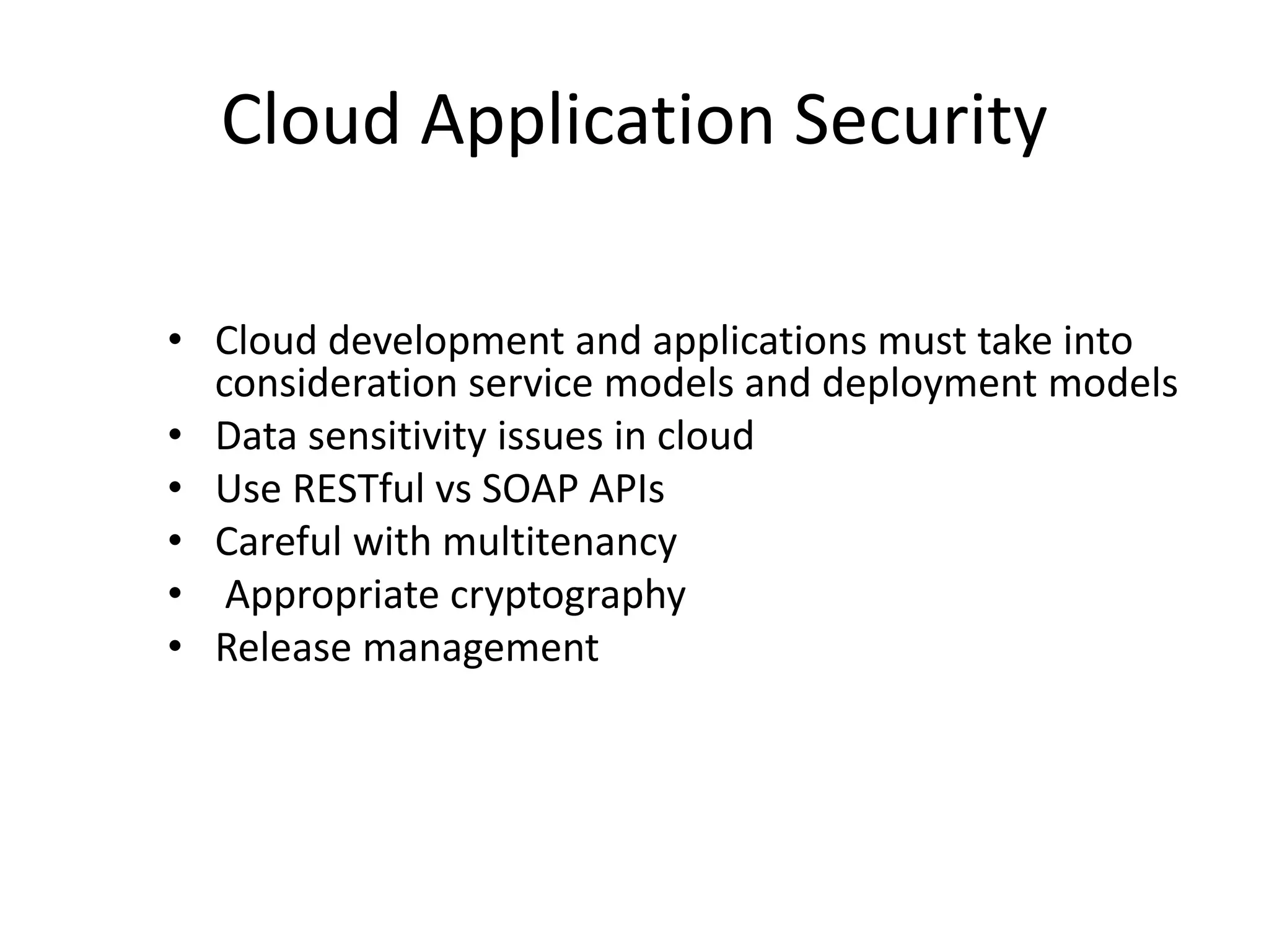 Cloud Application Security
• Cloud development and applications must take into
consideration service models and deployment models
• Data sensitivity issues in cloud
• Use RESTful vs SOAP APIs
• Careful with multitenancy
• Appropriate cryptography
• Release management
 