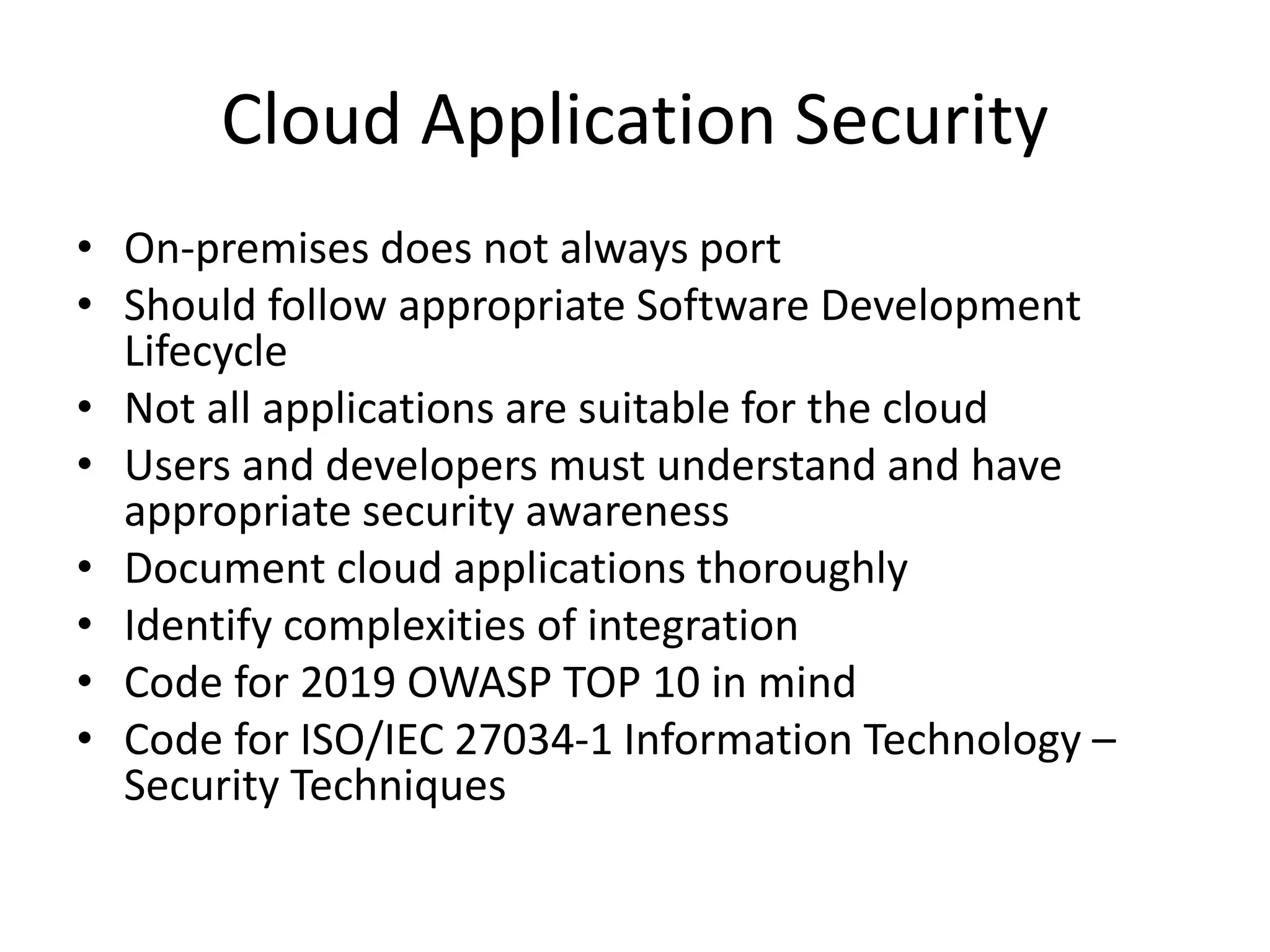Cloud Application Security
• On-premises does not always port
• Should follow appropriate Software Development
Lifecycle
• Not all applications are suitable for the cloud
• Users and developers must understand and have
appropriate security awareness
• Document cloud applications thoroughly
• Identify complexities of integration
• Code for 2019 OWASP TOP 10 in mind
• Code for ISO/IEC 27034-1 Information Technology –
Security Techniques
 