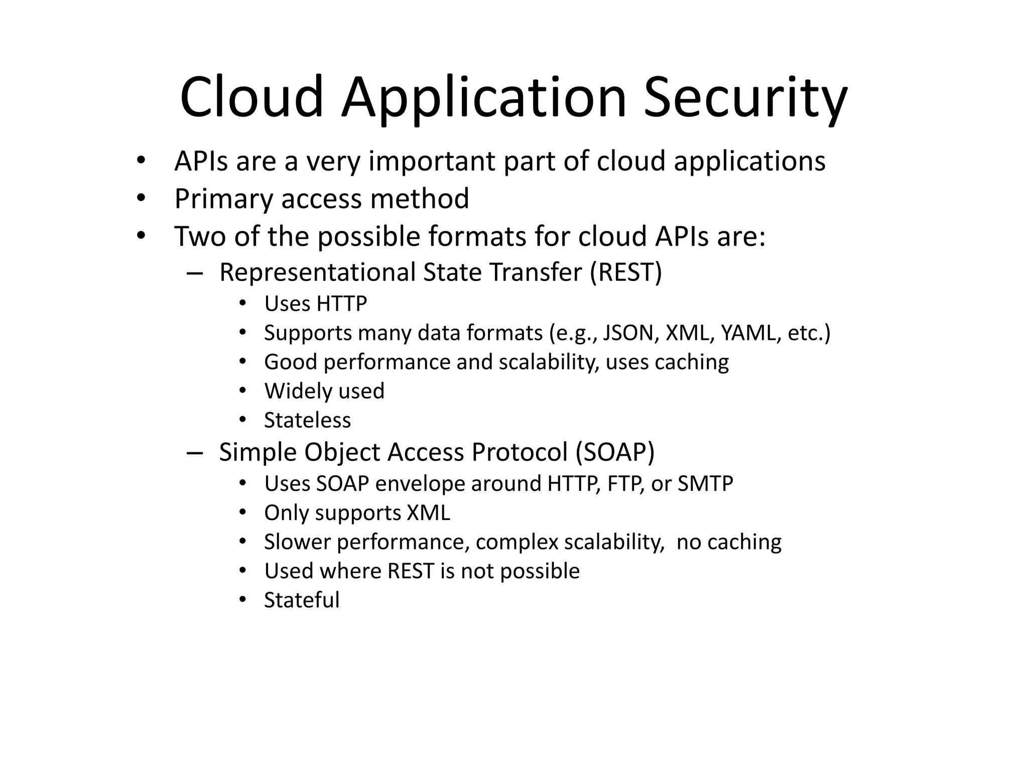 Cloud Application Security
• APIs are a very important part of cloud applications
• Primary access method
• Two of the possible formats for cloud APIs are:
– Representational State Transfer (REST)
• Uses HTTP
• Supports many data formats (e.g., JSON, XML, YAML, etc.)
• Good performance and scalability, uses caching
• Widely used
• Stateless
– Simple Object Access Protocol (SOAP)
• Uses SOAP envelope around HTTP, FTP, or SMTP
• Only supports XML
• Slower performance, complex scalability, no caching
• Used where REST is not possible
• Stateful
 