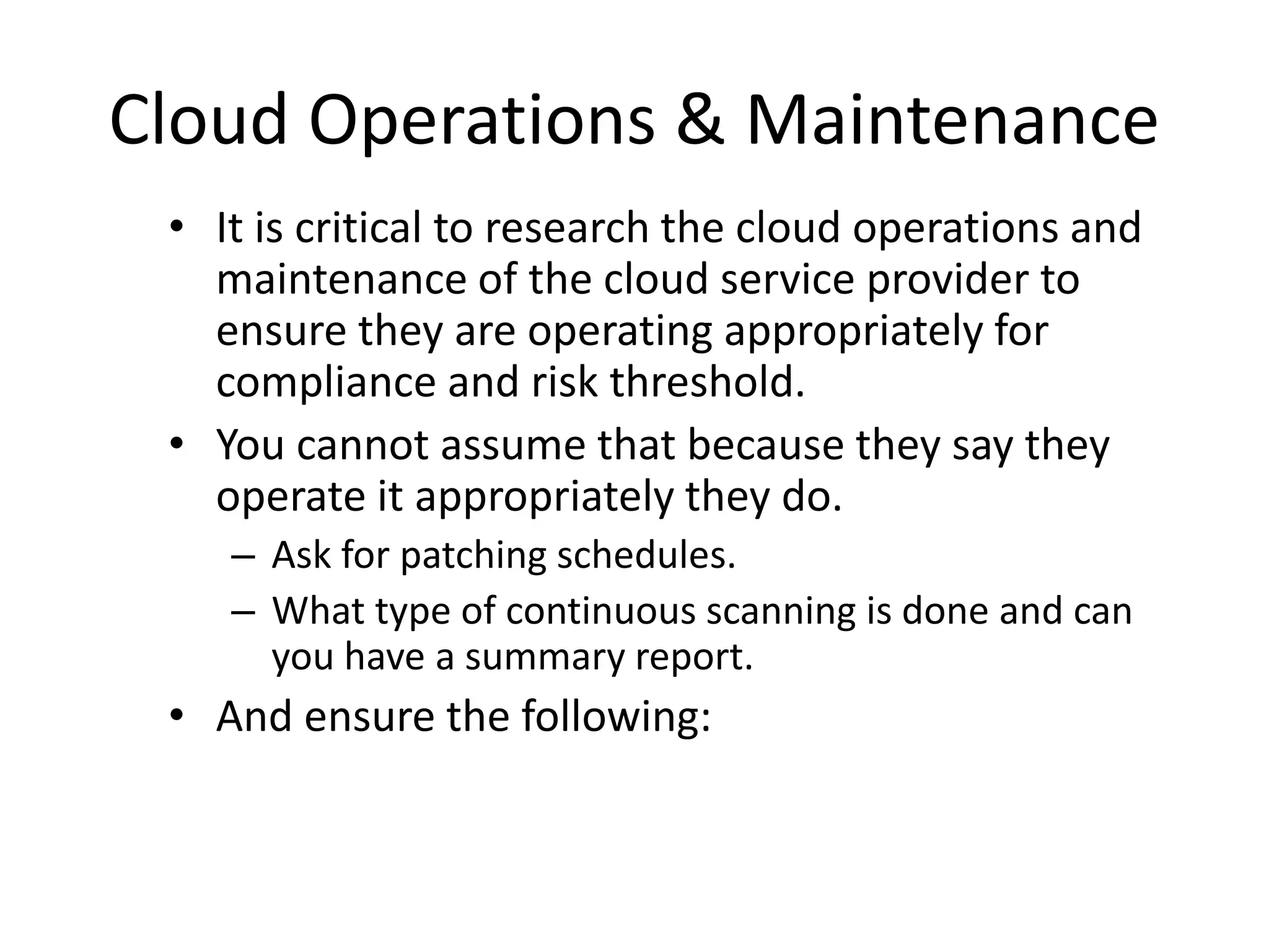 Cloud Operations & Maintenance
• It is critical to research the cloud operations and
maintenance of the cloud service provider to
ensure they are operating appropriately for
compliance and risk threshold.
• You cannot assume that because they say they
operate it appropriately they do.
– Ask for patching schedules.
– What type of continuous scanning is done and can
you have a summary report.
• And ensure the following:
 