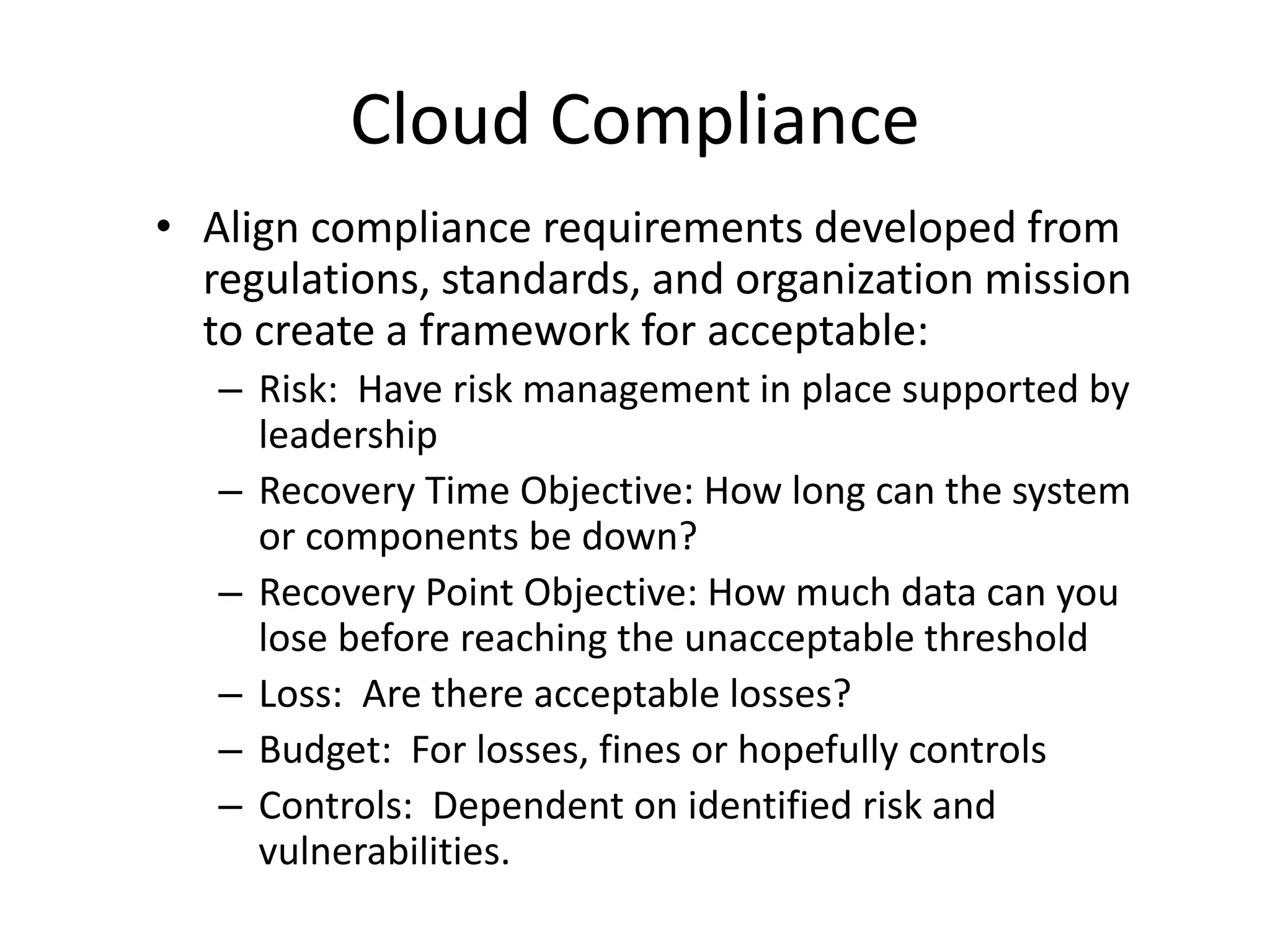 Cloud Compliance
• Align compliance requirements developed from
regulations, standards, and organization mission
to create a framework for acceptable:
– Risk: Have risk management in place supported by
leadership
– Recovery Time Objective: How long can the system
or components be down?
– Recovery Point Objective: How much data can you
lose before reaching the unacceptable threshold
– Loss: Are there acceptable losses?
– Budget: For losses, fines or hopefully controls
– Controls: Dependent on identified risk and
vulnerabilities.
 