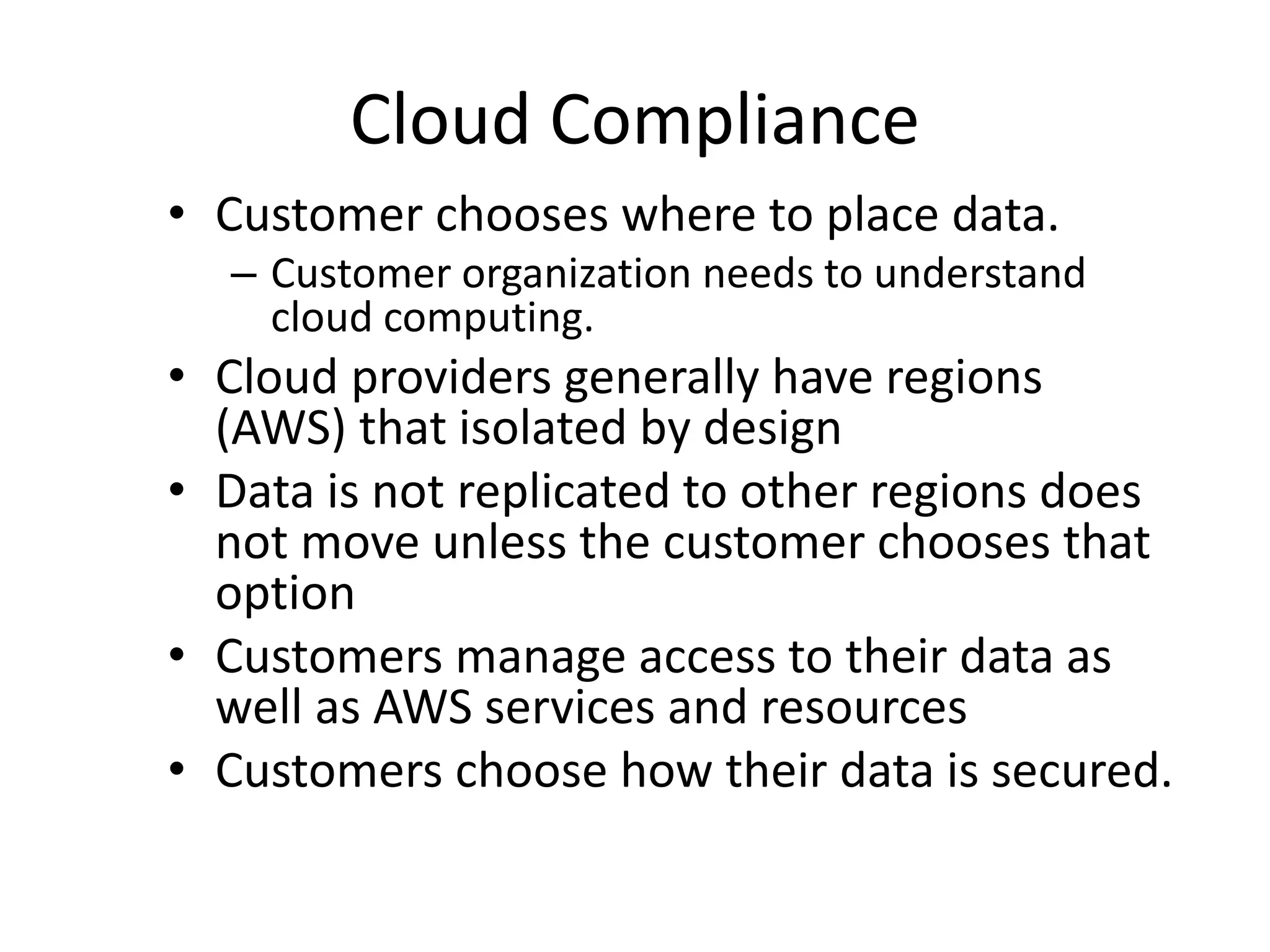 Cloud Compliance
• Customer chooses where to place data.
– Customer organization needs to understand
cloud computing.
• Cloud providers generally have regions
(AWS) that isolated by design
• Data is not replicated to other regions does
not move unless the customer chooses that
option
• Customers manage access to their data as
well as AWS services and resources
• Customers choose how their data is secured.
 