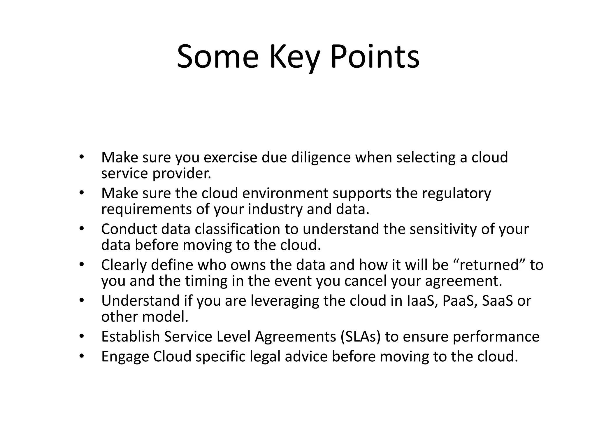 Some Key Points
• Make sure you exercise due diligence when selecting a cloud
service provider.
• Make sure the cloud environment supports the regulatory
requirements of your industry and data.
• Conduct data classification to understand the sensitivity of your
data before moving to the cloud.
• Clearly define who owns the data and how it will be “returned” to
you and the timing in the event you cancel your agreement.
• Understand if you are leveraging the cloud in IaaS, PaaS, SaaS or
other model.
• Establish Service Level Agreements (SLAs) to ensure performance
• Engage Cloud specific legal advice before moving to the cloud.
 