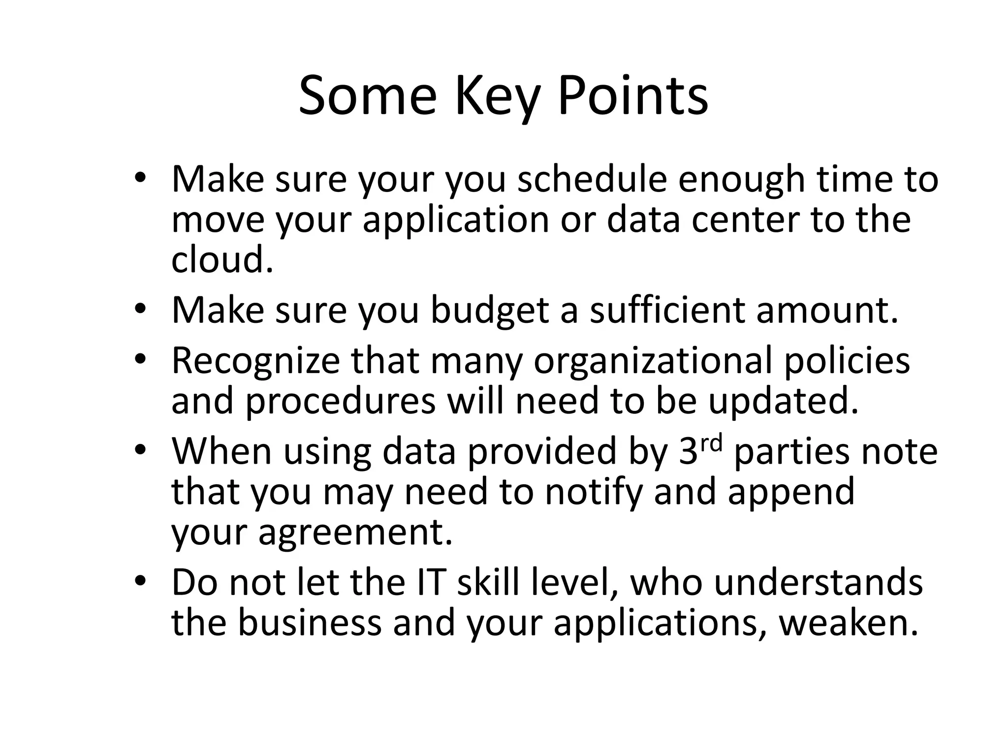 Some Key Points
• Make sure your you schedule enough time to
move your application or data center to the
cloud.
• Make sure you budget a sufficient amount.
• Recognize that many organizational policies
and procedures will need to be updated.
• When using data provided by 3rd parties note
that you may need to notify and append
your agreement.
• Do not let the IT skill level, who understands
the business and your applications, weaken.
 