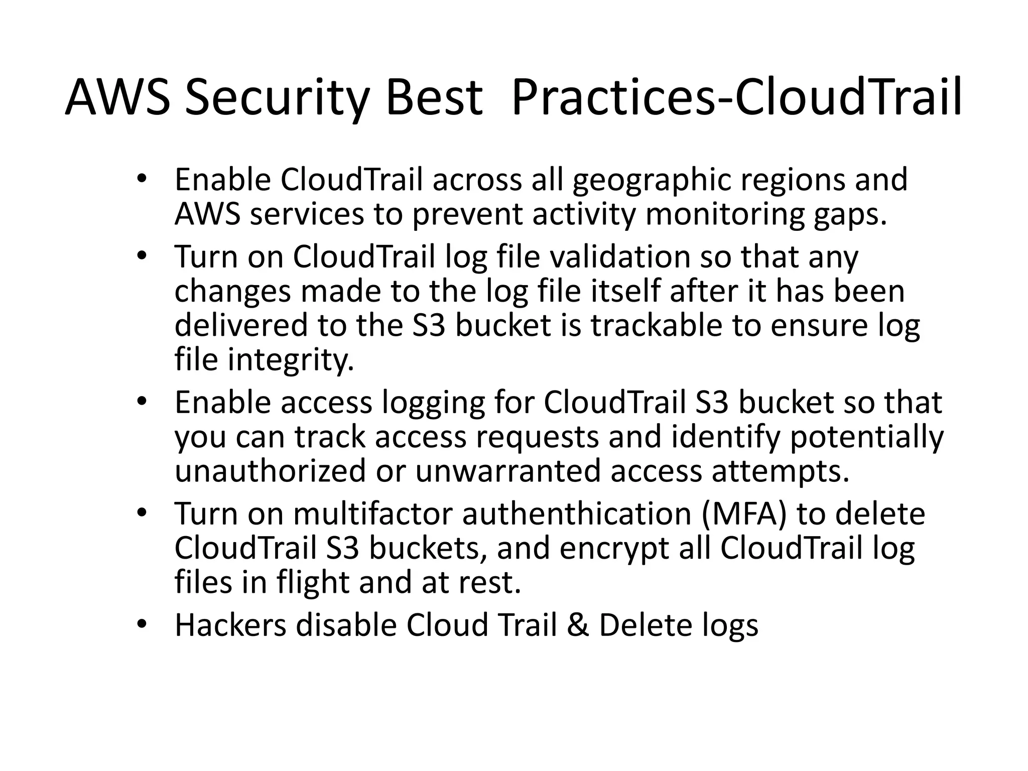 AWS Security Best Practices-CloudTrail
• Enable CloudTrail across all geographic regions and
AWS services to prevent activity monitoring gaps.
• Turn on CloudTrail log file validation so that any
changes made to the log file itself after it has been
delivered to the S3 bucket is trackable to ensure log
file integrity.
• Enable access logging for CloudTrail S3 bucket so that
you can track access requests and identify potentially
unauthorized or unwarranted access attempts.
• Turn on multifactor authenthication (MFA) to delete
CloudTrail S3 buckets, and encrypt all CloudTrail log
files in flight and at rest.
• Hackers disable Cloud Trail & Delete logs
 