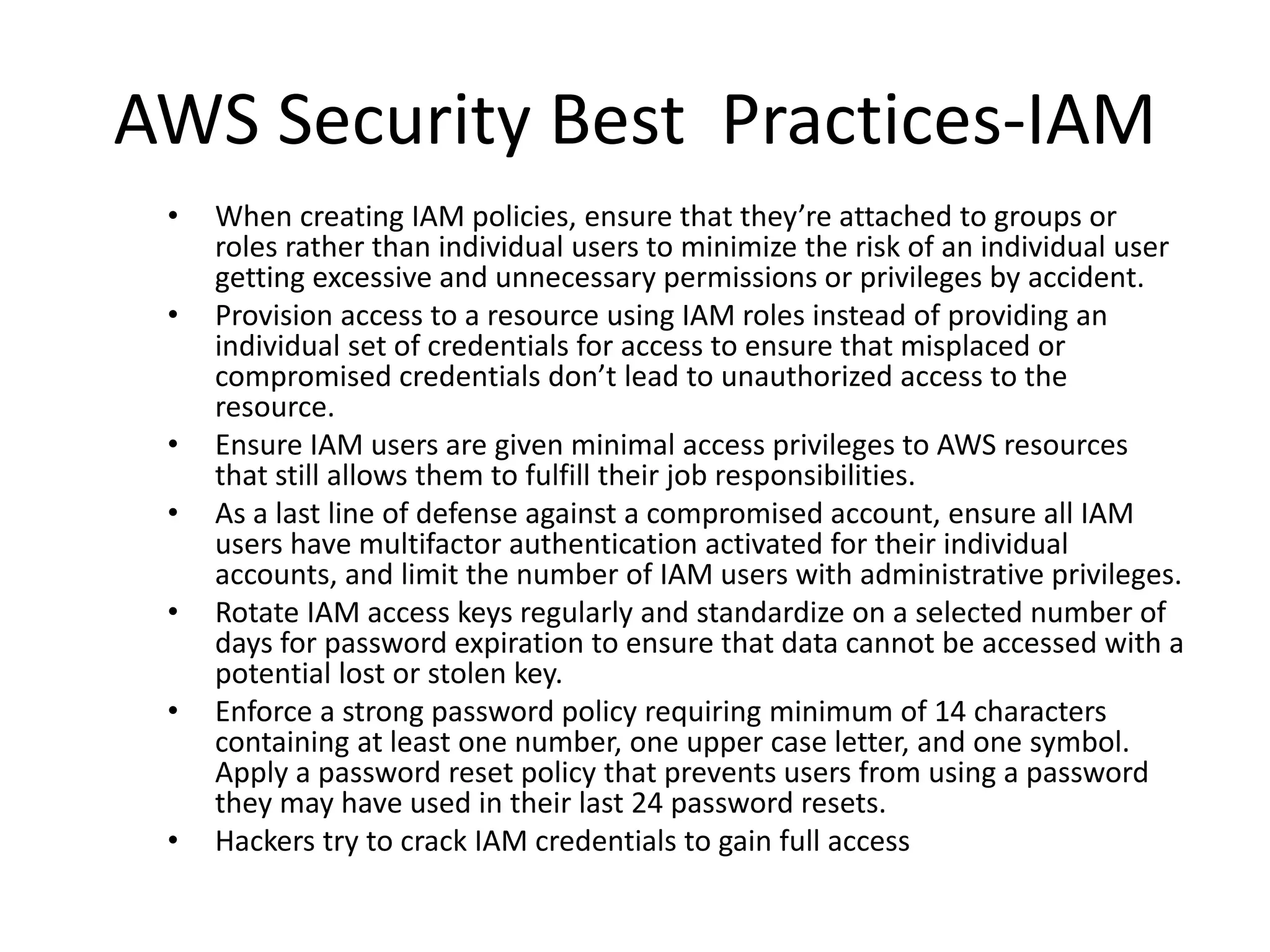 AWS Security Best Practices-IAM
• When creating IAM policies, ensure that they’re attached to groups or
roles rather than individual users to minimize the risk of an individual user
getting excessive and unnecessary permissions or privileges by accident.
• Provision access to a resource using IAM roles instead of providing an
individual set of credentials for access to ensure that misplaced or
compromised credentials don’t lead to unauthorized access to the
resource.
• Ensure IAM users are given minimal access privileges to AWS resources
that still allows them to fulfill their job responsibilities.
• As a last line of defense against a compromised account, ensure all IAM
users have multifactor authentication activated for their individual
accounts, and limit the number of IAM users with administrative privileges.
• Rotate IAM access keys regularly and standardize on a selected number of
days for password expiration to ensure that data cannot be accessed with a
potential lost or stolen key.
• Enforce a strong password policy requiring minimum of 14 characters
containing at least one number, one upper case letter, and one symbol.
Apply a password reset policy that prevents users from using a password
they may have used in their last 24 password resets.
• Hackers try to crack IAM credentials to gain full access
 
