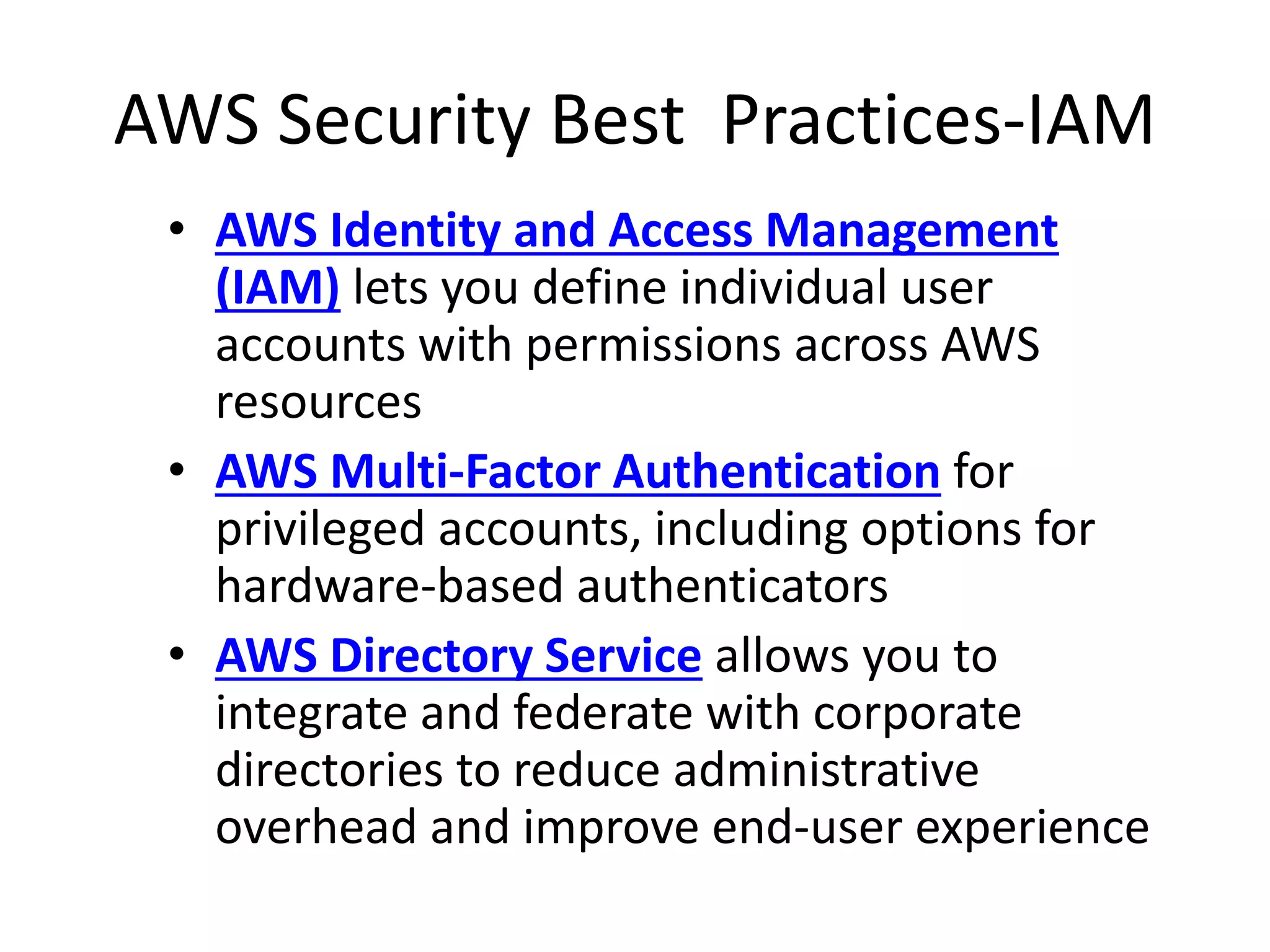 AWS Security Best Practices-IAM
• AWS Identity and Access Management
(IAM) lets you define individual user
accounts with permissions across AWS
resources
• AWS Multi-Factor Authentication for
privileged accounts, including options for
hardware-based authenticators
• AWS Directory Service allows you to
integrate and federate with corporate
directories to reduce administrative
overhead and improve end-user experience
 