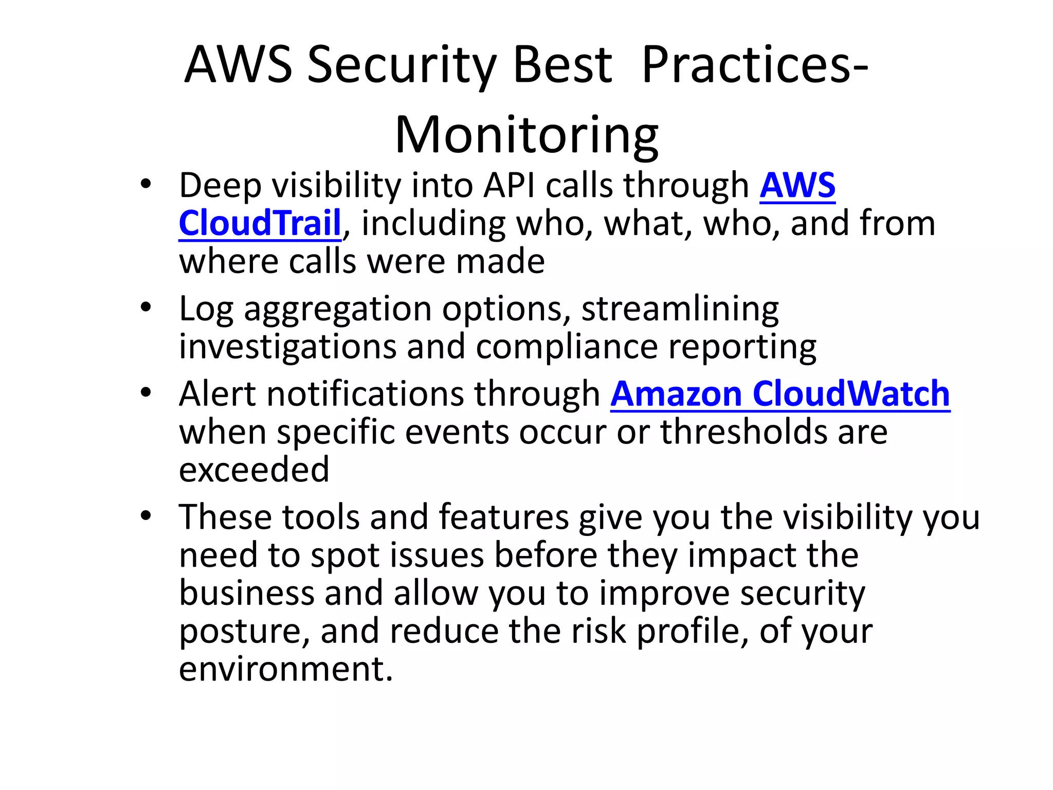 AWS Security Best Practices-
Monitoring
• Deep visibility into API calls through AWS
CloudTrail, including who, what, who, and from
where calls were made
• Log aggregation options, streamlining
investigations and compliance reporting
• Alert notifications through Amazon CloudWatch
when specific events occur or thresholds are
exceeded
• These tools and features give you the visibility you
need to spot issues before they impact the
business and allow you to improve security
posture, and reduce the risk profile, of your
environment.
 