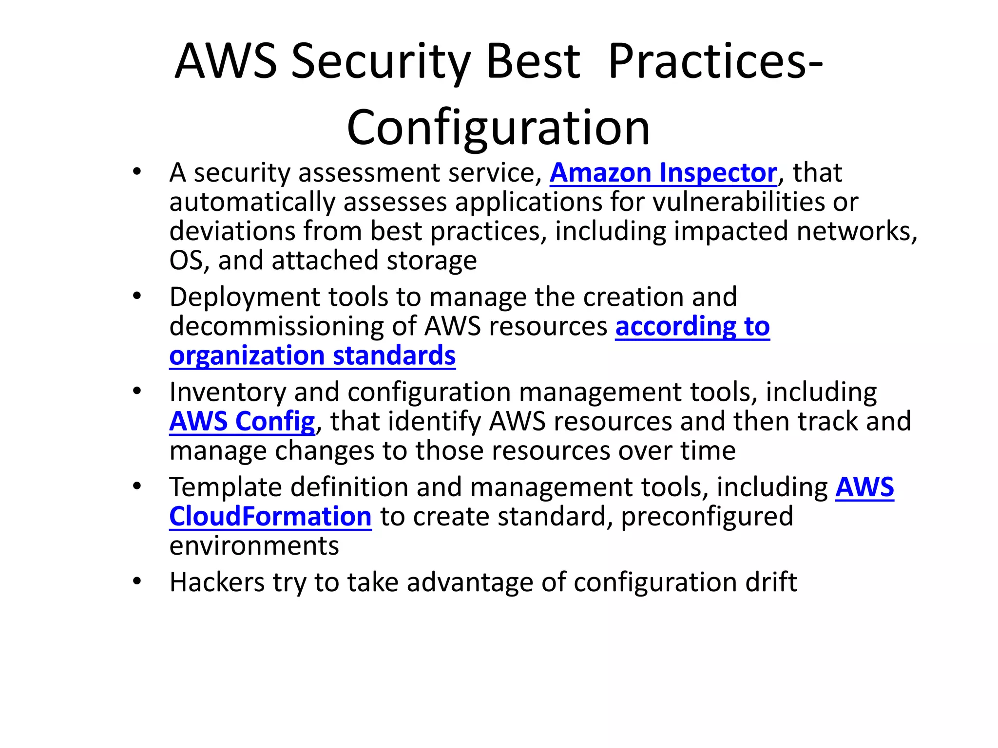AWS Security Best Practices-
Configuration
• A security assessment service, Amazon Inspector, that
automatically assesses applications for vulnerabilities or
deviations from best practices, including impacted networks,
OS, and attached storage
• Deployment tools to manage the creation and
decommissioning of AWS resources according to
organization standards
• Inventory and configuration management tools, including
AWS Config, that identify AWS resources and then track and
manage changes to those resources over time
• Template definition and management tools, including AWS
CloudFormation to create standard, preconfigured
environments
• Hackers try to take advantage of configuration drift
 