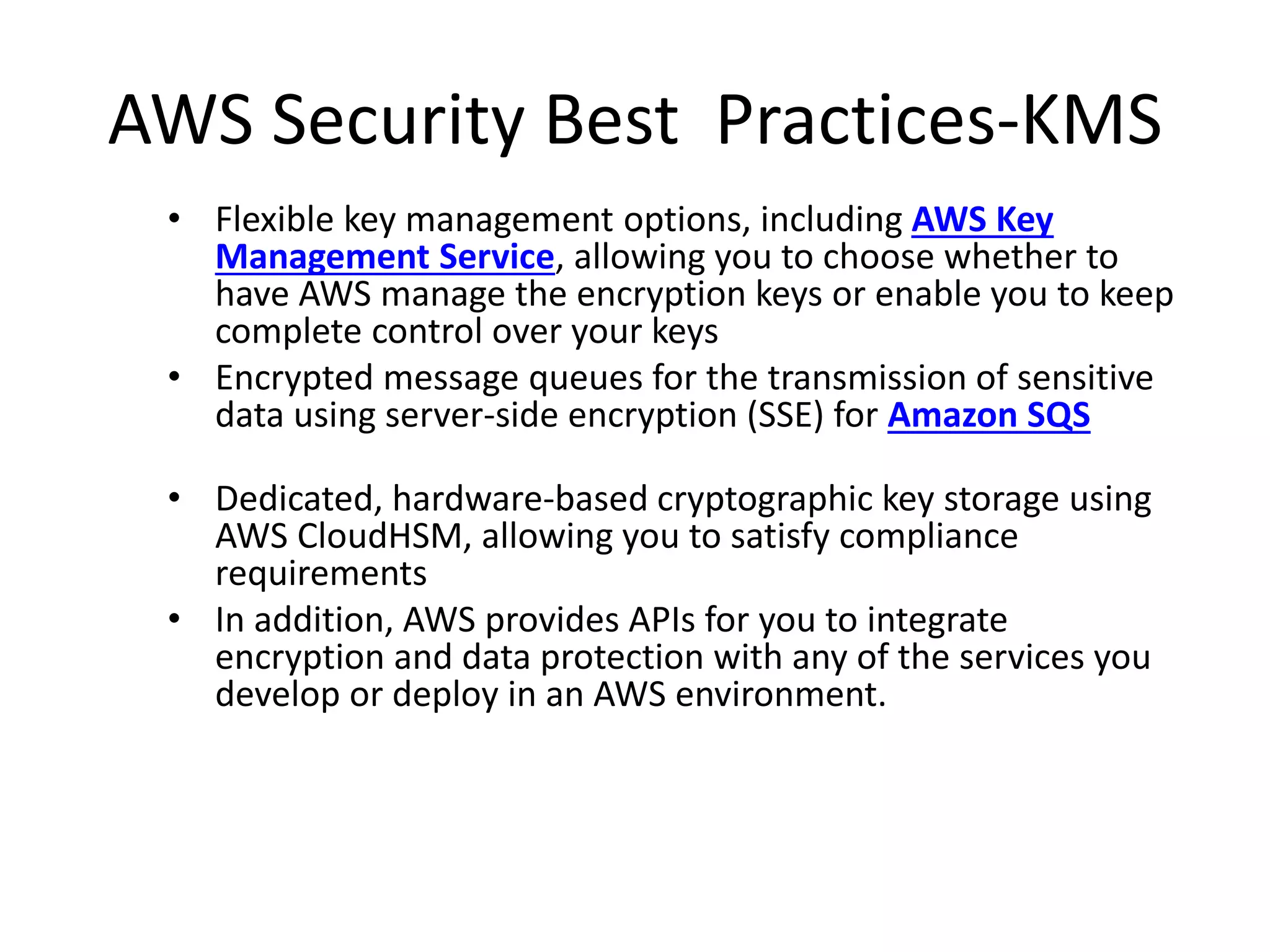 AWS Security Best Practices-KMS
• Flexible key management options, including AWS Key
Management Service, allowing you to choose whether to
have AWS manage the encryption keys or enable you to keep
complete control over your keys
• Encrypted message queues for the transmission of sensitive
data using server-side encryption (SSE) for Amazon SQS
• Dedicated, hardware-based cryptographic key storage using
AWS CloudHSM, allowing you to satisfy compliance
requirements
• In addition, AWS provides APIs for you to integrate
encryption and data protection with any of the services you
develop or deploy in an AWS environment.
 
