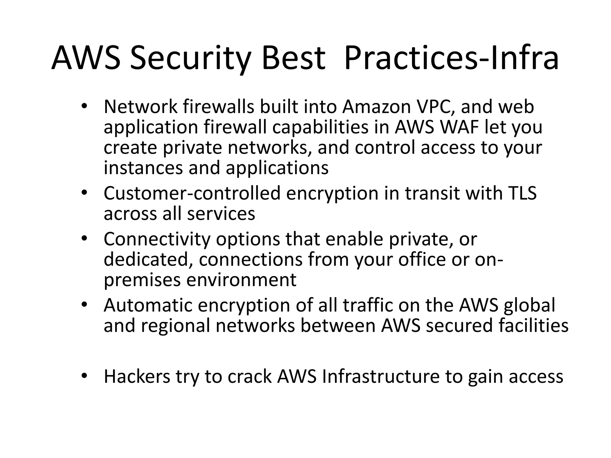 AWS Security Best Practices-Infra
• Network firewalls built into Amazon VPC, and web
application firewall capabilities in AWS WAF let you
create private networks, and control access to your
instances and applications
• Customer-controlled encryption in transit with TLS
across all services
• Connectivity options that enable private, or
dedicated, connections from your office or on-
premises environment
• Automatic encryption of all traffic on the AWS global
and regional networks between AWS secured facilities
• Hackers try to crack AWS Infrastructure to gain access
 
