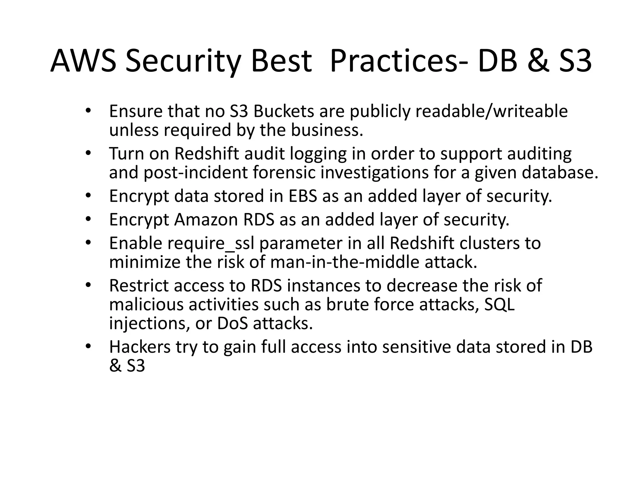 AWS Security Best Practices- DB & S3
• Ensure that no S3 Buckets are publicly readable/writeable
unless required by the business.
• Turn on Redshift audit logging in order to support auditing
and post-incident forensic investigations for a given database.
• Encrypt data stored in EBS as an added layer of security.
• Encrypt Amazon RDS as an added layer of security.
• Enable require_ssl parameter in all Redshift clusters to
minimize the risk of man-in-the-middle attack.
• Restrict access to RDS instances to decrease the risk of
malicious activities such as brute force attacks, SQL
injections, or DoS attacks.
• Hackers try to gain full access into sensitive data stored in DB
& S3
 