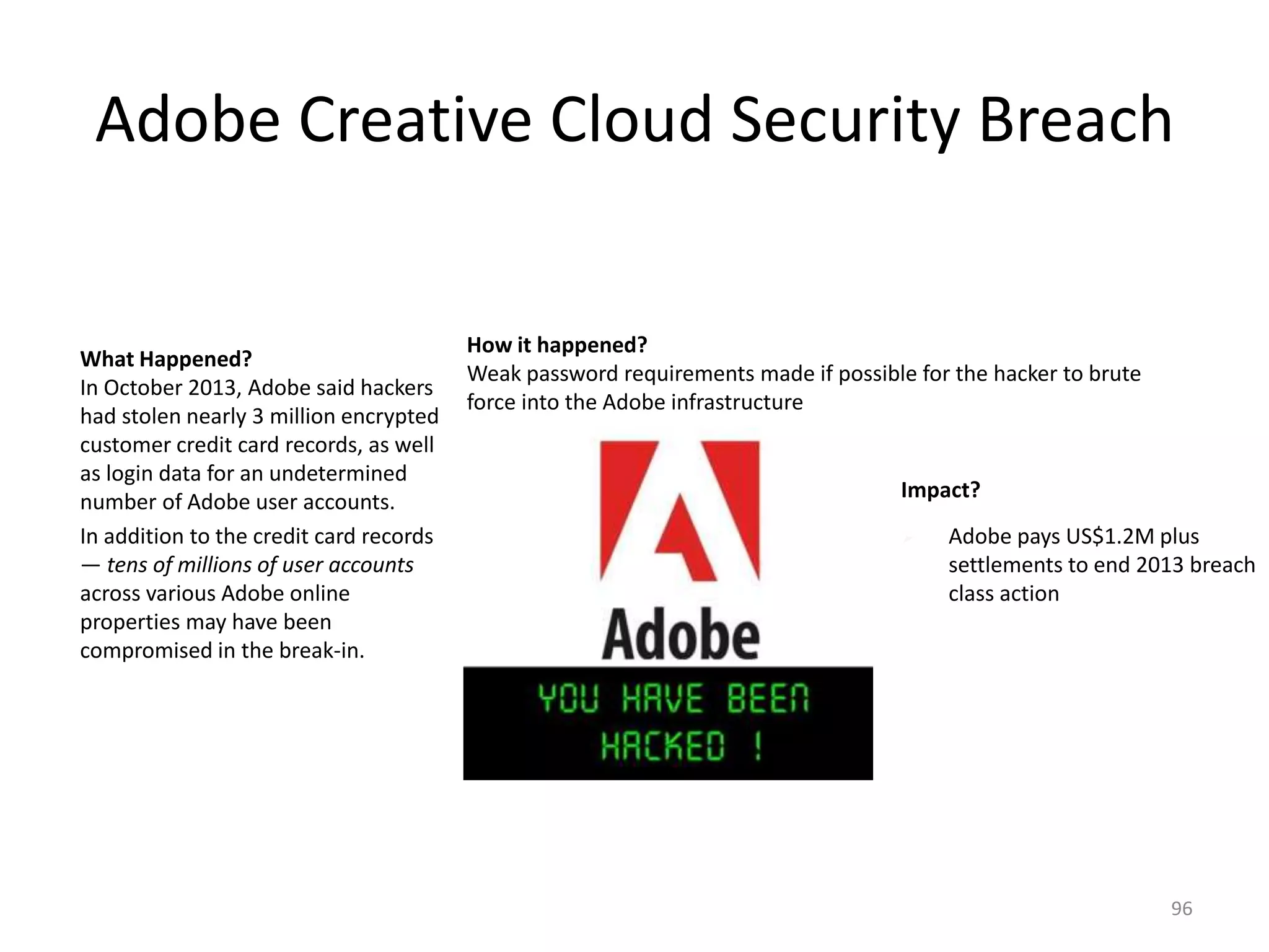 Adobe Creative Cloud Security Breach
What Happened?
In October 2013, Adobe said hackers
had stolen nearly 3 million encrypted
customer credit card records, as well
as login data for an undetermined
number of Adobe user accounts.
In addition to the credit card records
— tens of millions of user accounts
across various Adobe online
properties may have been
compromised in the break-in.
How it happened?
Weak password requirements made if possible for the hacker to brute
force into the Adobe infrastructure
Impact?
 Adobe pays US$1.2M plus
settlements to end 2013 breach
class action
96
 
