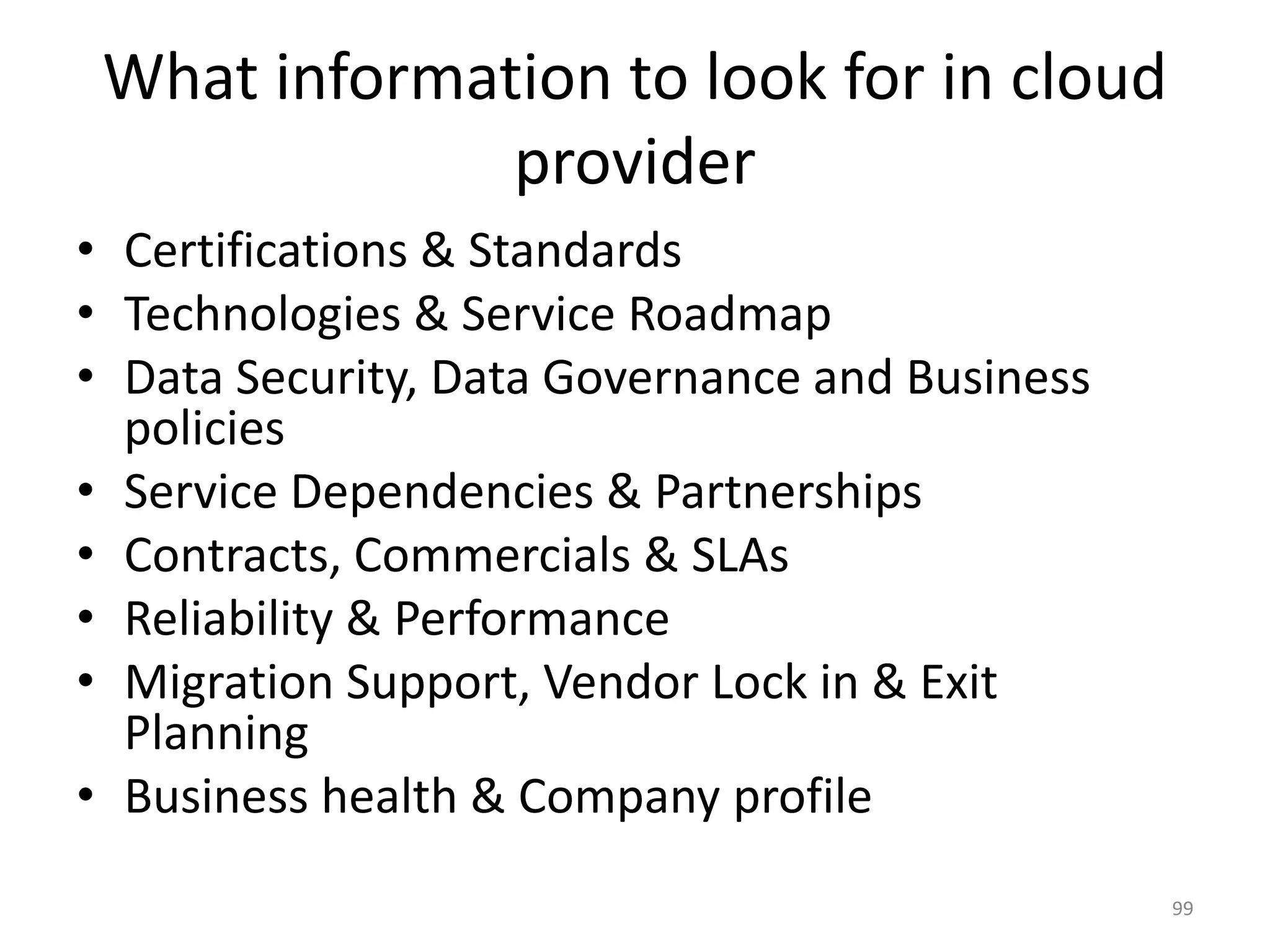 What information to look for in cloud
provider
• Certifications & Standards
• Technologies & Service Roadmap
• Data Security, Data Governance and Business
policies
• Service Dependencies & Partnerships
• Contracts, Commercials & SLAs
• Reliability & Performance
• Migration Support, Vendor Lock in & Exit
Planning
• Business health & Company profile
99
 