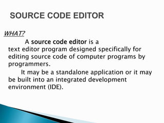 WHAT?
A source code editor is a
text editor program designed specifically for
editing source code of computer programs by
programmers.
It may be a standalone application or it may
be built into an integrated development
environment (IDE).
 