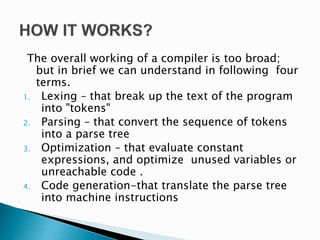 The overall working of a compiler is too broad;
but in brief we can understand in following four
terms.
1. Lexing – that break up the text of the program
into "tokens"
2. Parsing – that convert the sequence of tokens
into a parse tree
3. Optimization – that evaluate constant
expressions, and optimize unused variables or
unreachable code .
4. Code generation-that translate the parse tree
into machine instructions
 