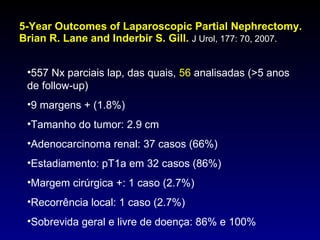 5-Year Outcomes of Laparoscopic Partial Nephrectomy. Brian R. Lane and Inderbir S. Gill.  J Urol, 177: 70, 2007. 557 Nx parciais lap, das quais,  56  analisadas (>5 anos de follow-up) 9 margens + (1.8%) Tamanho do tumor: 2.9 cm Adenocarcinoma renal: 37 casos (66%) Estadiamento: pT1a em 32 casos (86%) Margem cirúrgica +: 1 caso (2.7%) Recorrência local: 1 caso (2.7%) Sobrevida geral e livre de doença: 86% e 100% 