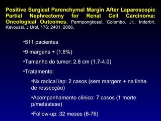Positive Surgical Parenchymal Margin After Laparoscopic Partial Nephrectomy for Renal Cell Carcinoma: Oncological Outcomes.   Permpongkosol, Colombo, Jr., Inderbir, Kavoussi. J Urol, 176: 2401, 2006. 511 pacientes 9 margens + (1.8%) Tamanho do tumor: 2.8 cm (1.7-4.0) Tratamento: Nx radical lap: 2 casos (sem margem + na linha de ressecção) Acompanhamento clínico: 7 casos (1 morte p/metástase) Follow-up: 32 meses (6-76) 