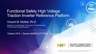 Company Public – NXP, the NXP logo, and NXP secure connections for a smarter world are trademarks of NXP
B.V. All other product or service names are the property of their respective owners. © 2019 NXP B.V.
Segment Line Manager, Powertrain & Electrification
PL Drivers & Energy Systems
Vincent M. McNeil, Ph.D.
Functional Safety High Voltage
Traction Inverter Reference Platform
October 2019 | Session #AMF-AUT-T3659
 