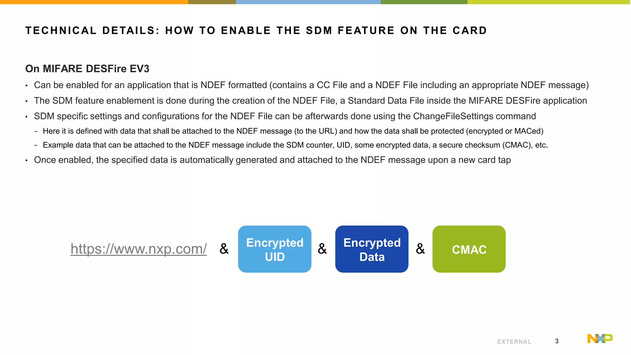 3EXTERNAL
TECHNICAL DETAILS: HOW TO ENABLE THE SDM FEATURE ON THE CARD
On MIFARE DESFire EV3
• Can be enabled for an application that is NDEF formatted (contains a CC File and a NDEF File including an appropriate NDEF message)
• The SDM feature enablement is done during the creation of the NDEF File, a Standard Data File inside the MIFARE DESFire application
• SDM specific settings and configurations for the NDEF File can be afterwards done using the ChangeFileSettings command
− Here it is defined with data that shall be attached to the NDEF message (to the URL) and how the data shall be protected (encrypted or MACed)
− Example data that can be attached to the NDEF message include the SDM counter, UID, some encrypted data, a secure checksum (CMAC), etc.
• Once enabled, the specified data is automatically generated and attached to the NDEF message upon a new card tap
https://www.nxp.com/ & & &Encrypted
UID
Encrypted
Data
CMAC
 