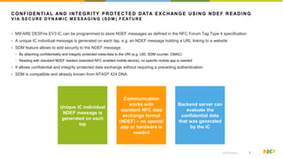 1EXTERNAL
CONFIDENTIAL AND INTEGRITY PROTECTED DATA EXCHANGE USING NDEF READING
V I A S EC U R E D Y N AM I C M ES SAG I N G ( S D M ) FE AT U R E
• MIFARE DESFire EV3 IC can be programmed to store NDEF messages as defined in the NFC Forum Tag Type 4 specification
• A unique IC individual message is generated on each tap, e.g. an NDEF message holding a URL linking to a website
• SDM feature allows to add security to the NDEF message
− By attaching confidentiality and integrity protected meta-data to the URI (e.g. UID, SDM counter, CMAC)
− Reading with standard NDEF readers (standard NFC enabled mobile device), no specific mobile app is needed
• It allows confidential and integrity protected data exchange without requiring a preceding authentication
• SDM is compatible and already known from NTAG® 424 DNA
Unique IC individual
NDEF message is
generated on each
tap
Communication
works with
standard NFC data
exchange format
(NDEF) – no special
app or hardware is
needed
Backend server can
evaluate the
confidential data
that was generated
by the IC
 