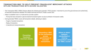 1EXTERNAL
TRANSACTION MAC TO HELP PREVENT FRAUDULENT MERCHANT ATTACKS
O F F L I NE T R AN S AC T I O N S W I T H S E C U R E VAL I D AT I O N
? The Transaction MAC (TMAC) feature allows the infrastructure operator / POS operator / merchant to prove the genuineness and authenticity
of executed transactions between the reader terminal and the IC inside a smart card
? Helps to establish trust in a multi-service provider system
? Proving that every transaction is genuine towards the backend system via secure verification of transaction validity
? Card generated TMAC covers all transaction details, allowing to detect:
? Forged or fraudulent transactions
? Replay of transactions
? Unreported and missing transactions
Preventing
fraudulent
merchant attacks
Generating a MAC
for the transaction,
proves
genuineness of
executed
transactions
Allows to detect
replayed,
manipulated or
missing
transactions using
the TMAC counter
 