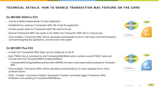 3EXTERNAL
TECHNICAL DETAILS: HOW TO ENABLE TRANSACTION MAC FEATURE ON THE CARD
On MIFARE DESFire EV3
? Can be enabled independently for each application
? Established by creating a Transaction MAC file inside the application
? Correct access rights for Transaction MAC file need to be set
? Desired Transaction MAC key needs to be written into Transaction MAC file in a secure way
? Once enabled, Transaction MAC will be calculated automatically by the IC with every CommitTransaction
command targeting the application, and returned to the reader
On MIFARE Plus EV2
? In total, four Transaction MAC Keys can be configured on the IC
? Each TMAC Key is connected to one TransactionMACBlock which contains current TMAC Value and
Counter plus one TransactionMACConfiguratinBlock
? TransactionMACConfiguratinBlock specifies which MIFARE Plus data or value blocks shall be protected by Transaction
MAC
? Once enabled, Transaction MAC will be calculated automatically by IC when updating one or more
protected blocks
? Write / Transfer / Increment Transfer / Decrement Transfer commands trigger Transaction MAC
finalization and updating of TransactionMACBlocks
 