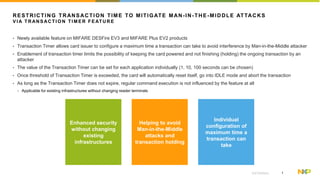 1EXTERNAL
RESTRICTING TRANSACTION TIME TO MITIGATE MAN-IN-THE-MIDDLE ATTACKS
V I A T RAN S AC T I O N T I M ER F E AT U R E
• Newly available feature on MIFARE DESFire EV3 and MIFARE Plus EV2 products
• Transaction Timer allows card issuer to configure a maximum time a transaction can take to avoid interference by Man-in-the-Middle attacker
• Enablement of transaction timer limits the possibility of keeping the card powered and not finishing (holding) the ongoing transaction by an
attacker
• The value of the Transaction Timer can be set for each application individually (1, 10, 100 seconds can be chosen)
• Once threshold of Transaction Timer is exceeded, the card will automatically reset itself, go into IDLE mode and abort the transaction
• As long as the Transaction Timer does not expire, regular command execution is not influenced by the feature at all
− Applicable for existing infrastructures without changing reader terminals
Enhanced security
without changing
existing
infrastructures
Helping to avoid
Man-in-the-Middle
attacks and
transaction holding
Individual
configuration of
maximum time a
transaction can
take
 