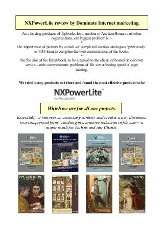  
           NXPowerLite  review  by  Dominate  Internet  marketing.    
                                                           
        As  a  leading  producer  of  flipbooks  for  a  number  of  Auction  Houses  and  other    
                                   organisations,  our  biggest  problem  is  :-­    
                                                           *    
     the  importation  of  pictures  by  e-­mail  -­
                    in  PDF  form  to  complete  the  web  customisation  of  the  books.    
                                                           *    
       the  file  size  of  the  finish  book,  to  be  returned  to  the  client,  or  hosted  on  our  own  
           server with  commensurate  problems  of  file  size  affecting  speed  of  page    
                                                      turning.    
                                                              
                                                              
      We  tried  many  products  out  there  and  found  the  most  effective  product  to  be  
                       
                       
                       
  
    
                             Which  we  use  for  all  our  projects.    
  
 Essentially,  it  removes  un-­necessary  content    and  creates  a  new  document  
  in  a  compressed  form..  resulting  in  a  massive  reduction  in  file  size   a  
                     major  result  for  both  us  and  our  Clients.    
 