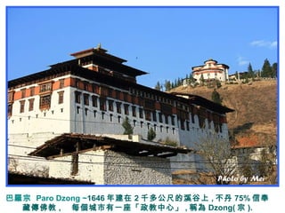 巴羅宗 Paro Dzong ~1646 年建在 2 千多公尺的溪谷上 , 不丹 75% 信奉
藏傳佛教 , 每個城市有一座「政教中心」 , 稱為 Dzong( 宗 ).
 