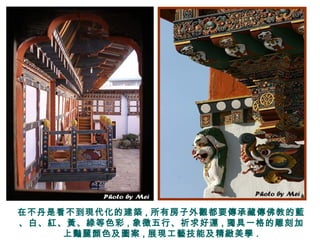 在不丹是看不到現代化的建築 , 所有房子外觀都要傳承藏傳佛教的藍
、白、紅、黃、綠等色彩 , 象徵五行、祈求好運 , 獨具一格的雕刻加
上豔麗顏色及圖案 , 展現工藝技能及精緻美學 .
 