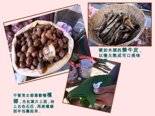 不管男女都喜歡嚼檳
榔 , 先在葉片上面 , 枺
上白色石灰 , 再將檳榔
剖半包裹起來 .
硬如木頭的犛牛皮 ,
以慢火熬成可口美味
的湯 .
 