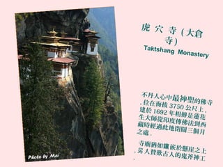 虎 穴 寺 ( 大倉
寺 )
不丹人心中最神聖的佛寺, 位在海拔 3750 公尺上 ,建於 1692 年相傳是蓮花生大師從印度傳佛法到西藏時經過此地閉關三個月之處 .
寺廟猶如 嵌於懸崖之上
鑲
, 人贊歎古人的鬼斧神工
另
.
Taktshang Monastery
 