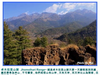 卓木拉里山脈 Jhomolhari Range~ 越過卓木拉里山脈只要一天腳程就到西藏 ,
藏民尊奉為神山 , 不可攀登 , 他們相信山有山神 , 天有天神 , 而天神以山為階梯 , 往
 