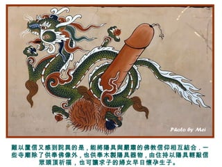 難以置信又感到詫異的是 , 能將陽具與嚴肅的佛教信仰相互結合 . 一
些寺廟除了供奉佛像外 , 也供奉木製陽具器物 , 由住持以陽具輕敲信
眾頭頂祈福，也可讓求子的婦女早日懷孕生子。
 