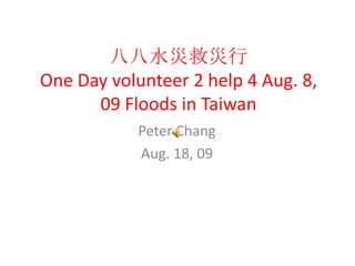 八八水災救災行One Day volunteer 2 help 4 Aug. 8, 09 Floods in Taiwan Peter Chang Aug. 18, 09 