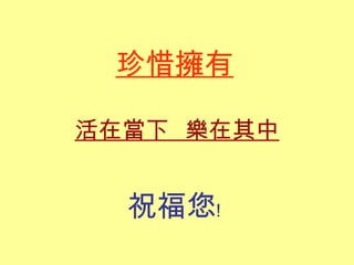 珍惜擁有 活在當下  樂在其中 祝福您﹗ 