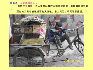 第五張  ＜ 哭泣的老人 ＞         由於沒有執照，老人賣烤紅薯的三輪車被砸壞，車輪鋼線被剪斷， 謀生的工具也被被城管的人沒收。老人哭泣：明天可怎麼過…？   