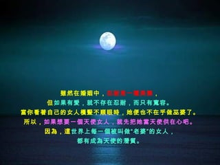 雖然在婚姻中，忍耐是一種美德，
    但如果有愛，就不存在忍耐，而只有寬容。
當你看著自己的女人橫豎不順眼時，她便也不在乎做巫婆了。
所以，如果想要一個天使女人，就先把她當天使供在心吧。
   因為，這世界上每一個被叫做“老婆”的女人，
        都有成為天使的潛質。
 