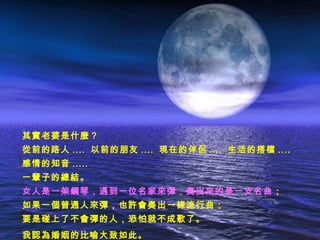 其實老婆是什麼？
從前的路人 .... 以前的朋友 .... 現在的伴侶 .... 生活的搭檔 ....
感情的知音 .....
一輩子的總結。
女人是一架鋼琴，遇到一位名家來彈，奏出來的是一支名曲 ；
如果一個普通人來彈，也許會奏出一條流行曲；
要是碰上了不會彈的人，恐怕就不成歌了。
我認為婚姻的比喻大致如此。
 