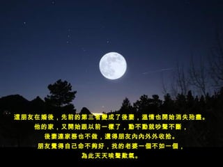 這朋友在婚後，先前的第三者變成了後妻，溫情也開始消失殆盡。
   他的家，又開始跟以前一樣了，動不動就吵聲不斷，
    後妻連家務也不做，還得朋友內內外外收拾。
   朋友覺得自己命不夠好，找的老婆一個不如一個，
          為此天天唉聲歎氣。
 