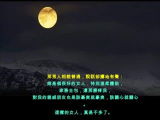 那男人相貌普通，說話卻擲地有聲：
   她是個很好的女人，特別溫柔體貼，
     家務全包，還那麼疼我，
對我的親戚朋友也是該豪爽就豪爽，該關心就關心
          。
    這樣的女人，真是不多了。  
 