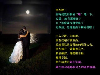 朋友說 :
當時就覺得腦袋“嗡”地一下，
心說 ，她 有那麼好？
自己怎麼就沒發覺呢 ？
這些話，是他要面子糊弄我吧 ？
 
不久之後，巧的很，
朋友在超市買東西，
遠遠看見前妻與她 的現任丈夫。
朋友躲 在一邊觀察良久，
終於確認，他們很幸福。
那種幸福，
刻在前妻的如花笑顏，
藏在她 身邊那個男人的溫 情擁抱。
 