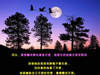 所以，要想讓老婆永遠是天使，就要先把她當天使來對待
            ，
     即使她的長相和脾氣不像天使，
       但你真把她當了天使，
  她就會給自己天使的性情，慢慢變成天使。  
 