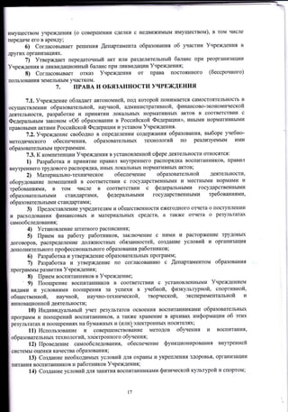 имуществом учреждения (о совершении сделки с недвижимым имуществом), в том числе
передаче его в аренду;
б) Согласовывает решения Щепартамента образования об r{астии Учреждения в
других организациях.
7) Утверждает передаточный акт или разделительный баланс при реорганизации
Учреждения и ликвидационный баланс при ликвидации Учреждения;
8) Согласовывает отказ Учреждения от права постоянного (бессрочного)
пользования земельным участком.
7. ПРАВА И ОБЯЗАННОСТИ УЧРЕЖДЕНИЯ
7.1. Учреждение обладает автономией, под которой шонимается самостоятельность в
осуществлении образовательной, научной, административной, финансово-экономической
деятельности, разработке и принятии локаJIьньIх нормативньIх актов в соответствии с
ФедеральНым законОм <об образовании в Российской Федерации)), иными нормативными
правовыми актами Российской Федерации и уставом Учреждения.
7.2.Учреждение свободно в определении содержания образования9 выбоРе уrебно-
методического обеспечения, образовательных технологий по реализуемым ими
образовательным программам.
7.3. к компетенции Учреждения в установленной сфере деятельности относятся:
1) Разработка и IIринятие правил внутреннего распорядка воспитаЕников, правил
внутреннего трудового распорядка, иньIх локальньIх норм ативных актов ;
2) Материально-техническое обеспечение образовательной деятельности,
оборулование помещений В соответствии с государственными и местными нормами и
требованиями, в том числе в соответствии с федеральными государственными
оЪр*оuur"льными стандартаN{и, федеральными государственными требованиями,
образовательными стандартЕlми ;
3) Предоставление учредителям и общественности ежегодного отчета о поступлении
и расходовании финансовых и материальных средств, а также отчета о результатах
саrrлообследования;
4) Установление штатного расписания,,
5) Прием на работу работников, заключение с ними и расторжение трудовых
договоров, распределение должностньтх обязанностей, создаЕие условий и организациrI
дополнительного профессионаJIьIIого образования работников;
б) Разработка и утверждение образовательньIх программ;
7) Разработка и утверждение по согласованию с ,Щепартаментом образования
программы развития Учреждения;
8) Прием воспитанников в Учреждение;
, 9) Поощрение воспитанников в соответствии с установлонными Учреждением
видами и условиями поощрения за успехи в уrебной, физкультурной, спортивной,
общественной, науrной, научно-технической, творческой, экспериментальной и
инновационной деятельности ;
10) Индивидуальный учет резУльтатоВ освоения воспитанниками образовательньIх
прогрilмм и поощрений воспитанников, а также хранение в архивах информации об этих
результатах и поощрениях на бумажных и (или) электронньIх носителях;
l,L) Использование и совершенствование методов обучения и
образовательных технологий, электронного обучения;
12) Проведение самообследования, обеспечение функционирования
воспитания,
внутренпей
системы оценки качества образования;
L3) Создание необХодимых условий для охраны и укреrтления здоровья, оргilнизации
trитания воспитанников и работников Учреждения;
14) Создание условий для занятия воспитанниками физической культурой и спортом;
|,7
 
