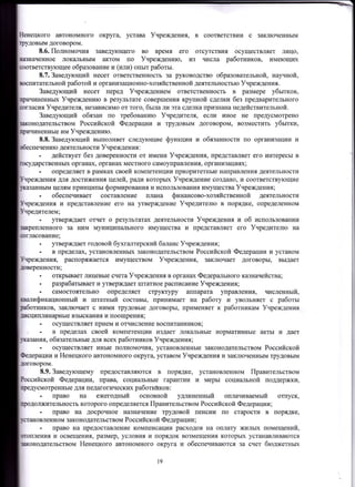 ненецкого автономного округа, устава Учреждения, в соответствии с заключенным
довым договором.
8.б. Полномочия завед},ющего во время его отсутствия осуществляет лицо)
пiвначенное локальным актом шо Учреждению, из числа работников, имеющих
ующее образование и (или) опыт работы.
8.7. Завелующий несет ответственность за руководство образовательной, научной,
Dоспитательной работой и организационно-хозяйственной деятельностью Учреждения.
Заведующий несет перед Учреждением ответственность в размере убытков,
HeHHbIx Учреждению в результате совершения крупной сделки без предварительного
,ласия Учредителя, независимо от того, была ли эта сдепка признана недействительной.
Заведующий обязан по требованию Учредителя, если иное не предусмотрено
дательством Российской Федерации и трудовым договором, возместить убытки,
чиненные им Учреждению.
8.8. Заведующий выполняет следующие функции и обязанности по организации и
ию деятельности Учреждения :
- действует без доверенности от имени Учрежления, rrредставляет его интересы в
дарственных органах, органах местного самоуправления, организациях;
. определяет в рамках своей компетенции приоритетные направления деятельности
чреждения для достижения целей, ради которых Учреждение создано, и соответствующие
ным целям принципы формирования и использования имущества Учреждения;
- обеспечивает составление плана финансово-хозяйственной деятельности
Учреждения и представление его на угверждение Учредителю в порядке, определенном
. утверждает отчет о результатах деятельности Учреждения и об использовании
муниципального имущества и представляет его Учредителю на
ласование;
. утверждает годовой бухгалтерский баланс Учреждения;
- в пределах, установленных законодательством Российской Федерации и уставом
Учреждения, распоряжается имуществом Учреждения, заключает договоры, выдает
ловеренности;
- открываетлицевые счетаУчреждения в органах Федерального казначейства;
. разрабатывает и утверждает штатное расrтисание Учреждения;
- сtlмостоятельно опредеJuIет структуру аппарата управления, численный,
валификационный и штатный составы, принимает на работу и увольняет с работы
1вботников, заключает с ними трудовые договоры, rrрименяет к работникам Учреждения
,шсциплинарные взыскания и поощрения;
- осуществлrIетприем и отчисление воспитанников;
- в пределах своей компетенции издает локальные нормативные акты и дает
ия, обязательные для всех работников Учреждения;
- осуществляет иные полномочия, установленные законодательством Российской
Федерации и Ненецкого автономного округа, уставом Учреждения и заключенным трудовым
договором.
8.9.Заведующему предоставляются в порядке, установленном Правительством
Российской Федерации, права, социаJIьные гарантии и меры социальной поддержки,
цредусмотренные для педагогических работнйков:
- право на ежегодный основной удлиненный оплачиваемый отпуск,
жительность которого определяется Правительством Российской Федерации;
. право на досрочное назначение труловой пенсии по старости в порядке,
овленном законодательством Российской Федерации;
- право на предоставление компенсации расходов на оплату жилых IIомещении,
ия и освещения, размер, условия и порядок возмещения которьж устанавливаются
lаконодательством Ненецкого автономного округа и обеспечиваются за счет бюджетньж
нного за ним
19
 