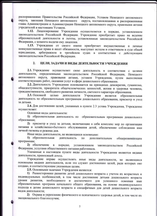 t
0
распоряжениями Правительства Российской Федерации, Уставом Ненецкого автономного
округа, законами Ненецкого автономного округа, постановлениями и распоряжениями
главы АдминистрациИ и Администрации Ненецкого автономного округа, правовыми актЕIми
)цредителей и настоящим Уставом.
1,12. ЛицензироваЕие Учреждения осуществляется В порядке, установленном
законодательством Российской Федерации. Учреждение приобретает право на ведение
образовательной деятельности и льготы, установленные законодательством Российской
Федерации, с момента вьцачи ему лицензии.
1.13. Учреждение от своего имени приобретает имущественные и личные
неимущественные права и несет обязанности, выступает истцом и ответчиком в суде общей
юрисдикции, арбитражном и третейском судах в соответствии с действ}.ющим
законодательством Российской Федерации.
2. ЦЕЛИ, ЗАДАЧИ И ВИДЫ ДЕЯТЕЛЬНОСТИ УЧРЕЖДЕНИЯ
2.1. Учреждение осуществляет свою деятельность в соответствии с целями
деятельности, определенЕыми законодательством Российской Федерации, Ненецкого
:lвтономного округа, правовыми актами, уставом Учреждения, путем выполнения
соответств},ющих работ, оказания услуг в сфере дошкольного образования.
2.2. Щеятепьность Учреждения основывается на принципах демократии) гуманизма,
общедоступности, приоритета общечеловеческих ценностей, жизни и здоровья человека,
цражданственности, свободного рiввития личности, св9тского характера образования.
2.3. основной целью деятельности Учреждения является образовательная
деятельность по образовательным программам дошкольного образования, присмотр и )Dtод
за детьми.
2.4.ЩлЯ достиженИя целей, указанныХ в пункте 2.З уставаУчреждения, Учреждение
осуществJUIет:
Основные виды деятельности:
1) образовательная деятельность по образовательным программам дошкольного
образования;
2) присмотр и уход за детьми, включающие В себя комплекс мер по организации
IIитания и хозяйственно-бытового обслуживания детей, обеспечению соблюдения ими
лпгчной гигиены и режима дня.
иные виды деятельности, не являющиеся основными:
1) образовательнаJI деятельность по дополнительным общеразвивЁrЮщим
программам;
2) обеспечение в порядке, установленном законодательством Российской
Федерации, услугами общественного питания работников.
Указанные в настоящем пуЕкте виды деятельности Учреждения являются видами
деятельности, приносящей доход.
Учреждение вправе осуществлять иные
основнымИ видаN{и деятельности, если это служит
создано, и соответствующие указанным целям.
2.5. Основными задачами Учрецления являются:
1) Разностороннее рi}звитие детей дошкольного возраста с учетом их возрастных и
индивидуальных особенностей, в том числе достижение детьми дошкольного возраста
УРОВНЯ РtlЗВИТИЯ, НеОбхоДИмого и достаточного для успешного освоения ими
образовательных программ начального общего образования, на основе индивидуального
подхода к детям дошкольного возраста и специфичньпr для детей дошкольного возраста
видов деятельности;
2) Охрана и укрепление физического и rrсихического здоровья детей, в том числе их
эмоционального благополучия ;
о
t
виды деятельности, не являющиеся
достижению целей, ради которьж оно
о
 