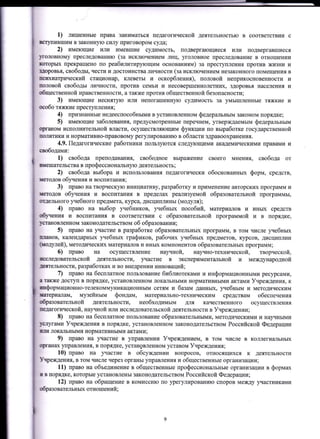 1) лишенные права заниматься педагогической деятельностью в соответствии с
штупившим в законную силу приговором суда;
2) имеющие или имевшие судимость, подвергающиеся или подвергавшиеся
IТOловному преследованию (за исключением лиц, уголовное преследование в отношении
шторьж прекращено по реабилитирующим основаниям) за преступления против жизни и
ЦДоровья, свободы, чести и достоинства личности (за исключением незаконного помещения в
rПсшшатрическиЙ стационар, клеветы и оскорбления), половоЙ неприкосновенности и
шоловоЙ свободы личности, против семьи и несовершеннолетних, здоровья населения и
общественной нравственности, а также против общественной безопасности;
3) имеющие неснятую или непогашенную судимость за умышлеЕные тяжкие и
шобо тяжкие преступления;
4) признанные недееспособными в установленном фелеральным законом порядке;
5) имеющие заболевания, предусмотренные перечнем, утверждаемым федеральньrм
q)ганом исполнительной власти, осуществляющим функции по выработке государственной
IIоJштики и нормативно-правовому регулированию в области здравоохранения.
4.9. Педагогические работники пользуются следующими академическими правами и
сшободаtrци:
1) свобода преподавания, свободное выражение своего мнения, свобода от
шdешательства в профессиональную деятельность;
2) свобода выбора и использования педагогически обоснованЕых форм, средств,
tатодов обучения и воспитания;
3) право на творческ}rю инициативу, разработку и применение авторских программ и
шеюдов обуrения и воспитания в пределах реализуемой образовательной программы,
uцдельЕого учебного предмета, курса, дисциплины (модуля);
4) право на выбор учебников, уrебных пособий, материалов и иных средств
обучения и воспитания в соответствии с образовательной программой и в порядке,
!мilЕовленном законодательством об образовании;
5) право на участие в разработке образовательньIх программ, в том числе учебных
lfIIaHoB, кirлендарньж учебных графиков, рабочих уrебных предметов, курсов, дисциплин
(шодулей), методических материtlлов и иньIх компонентов образовательньIх программ;
6) право на осуществление научной, научно-технической, творческой,
rcследовательскоЙ деятельности, rIастие в экспериментальной и международной
леггельности, разработках и во внедрении инноваций;
7) право на бесплатное пользование библиотекаN{и и информационными ресурсами,
8также доступ в порядке, установленном локa}льными нормативными актами Учреждения, к
шформационно-телекоммуникационным сетям и базам данньIх, уrебньrм и методическим
штtриaлам, музейным фондам, материально-техническим средствам обеспечения
Образовательной деятельности, необходимым для качественного осуществления
шедагогической, научной или исследовательской деятельности в Учреждении;
8) право на бесплатное пользование образовательными, методическими и научными
liЕJrугами Учреждения в порядке, установленном законодательством РоссиЙской Федерации
lIIш локальными нормативными актами;
9) право на участие в управлении Учреждением, в том числе в коллегиальньIх
qrmнах управления, в порядке, устан9вленном уставом Учреждения;
10) право на ;пrастие в обсуждении вопросов, относящихся к деятельности
Учреждения, в том числе через органы управления и общественные организации;
11) право на объединение в общественные профессионаJIьные организации в формах
ш в порядке, которые установлены законодательством Российской Федерации;
12) право на обращение в комиссию по урегулироваЕию споров между участниками
образовательных отношений ;
 