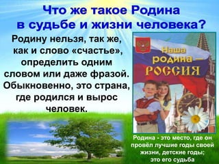 Родину нельзя, так же,
как и слово «счастье»,
определить одним
словом или даже фразой.
Обыкновенно, это страна,
где родился и вырос
человек.
Родина - это место, где он
провёл лучшие годы своей
жизни, детские годы;
это его судьба
 