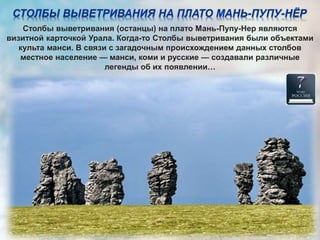 Столбы выветривания (останцы) на плато Мань-Пупу-Нер являются
визитной карточкой Урала. Когда-то Столбы выветривания были объектами
культа манси. В связи с загадочным происхождением данных столбов
местное население — манси, коми и русские — создавали различные
легенды об их появлении…
 